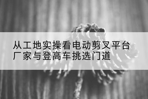 金乡电动剪叉升降平台厂家-从工地实操看电动剪叉平台厂家与登高车挑选门道