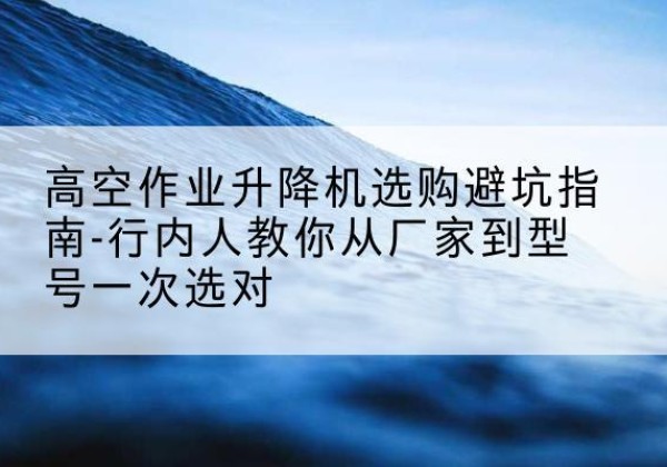 金乡升降平台厂家-高空作业升降机选购避坑指南-行内人教你从厂家到型号一次选对