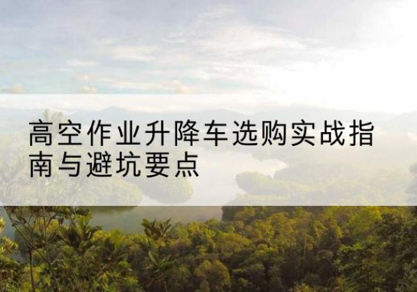 金乡升降车怎么选-高空作业升降车选购实战指南与避坑要点