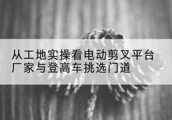 金乡电动剪叉升降平台厂家-从工地实操看电动剪叉平台厂家与登高车挑选门道