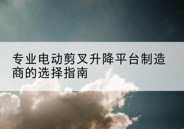 金乡电动剪叉升降平台厂家-专业电动剪叉升降平台制造商的选择指南